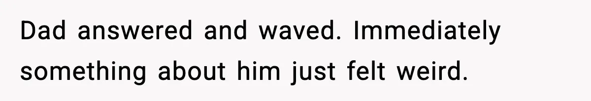 Dad answered and waved. Immediately something about him just felt weird.