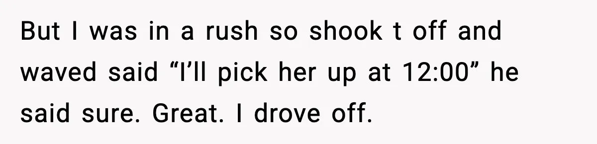 But I was in a rush so shook t off and waved said “I’ll pick her up at 12:00” he said sure. Great. I drove off.