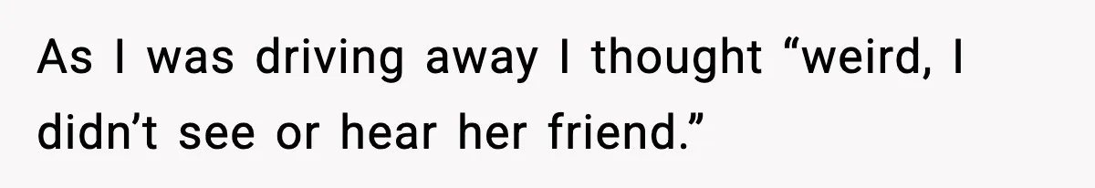 As I was driving away I thought “weird, I didn’t see or hear her friend.”