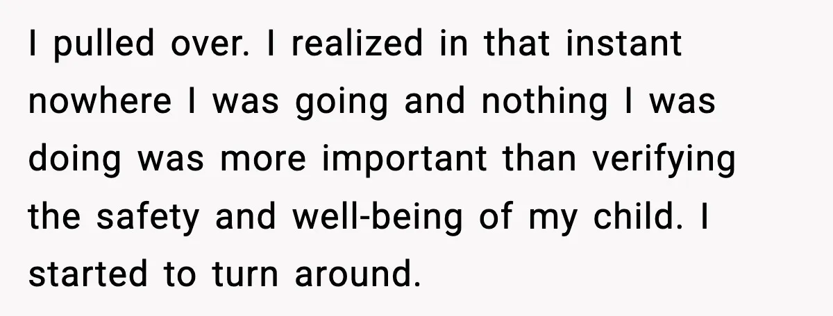 I pulled over. I realized in that instant nowhere I was going and nothing I was doing was more important than verifying the safety and well-being of my child. I...