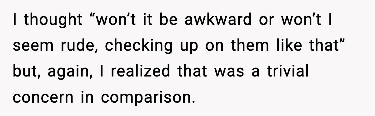 I thought “won’t it be awkward or won’t I seem rude, checking up on them like that” but, again, I realized that was a trivial concern in comparison.