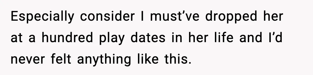 Especially consider I must’ve dropped her at a hundred play dates in her life and I’d never felt anything like this.