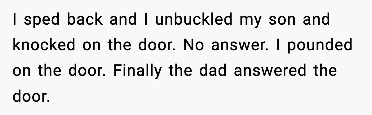 I sped back and I unbuckled my son and knocked on the door. No answer. I pounded on the door. Finally the dad answered the door.