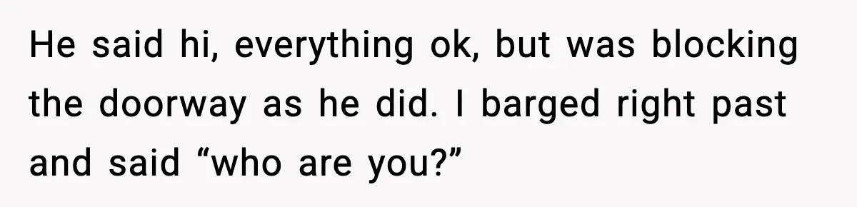 He said hi, everything ok, but was blocking the doorway as he did. I barged right past and said “who are you?”