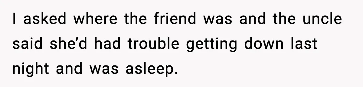 I asked where the friend was and the uncle said she’d had trouble getting down last night and was asleep.