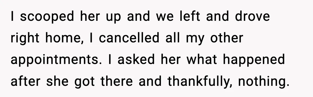 I scooped her up and we left and drove right home, I cancelled all my other appointments. I asked her what happened after she got there and thankfully, nothing.