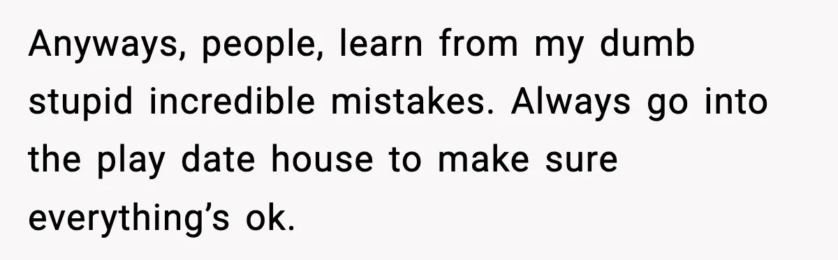 Anyways, people, learn from my dumb stupid incredible mistakes. Always go into the play date house to make sure everything’s ok.