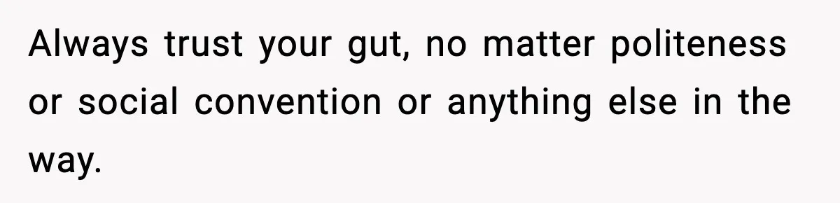 Always trust your gut, no matter politeness or social convention or anything else in the way.