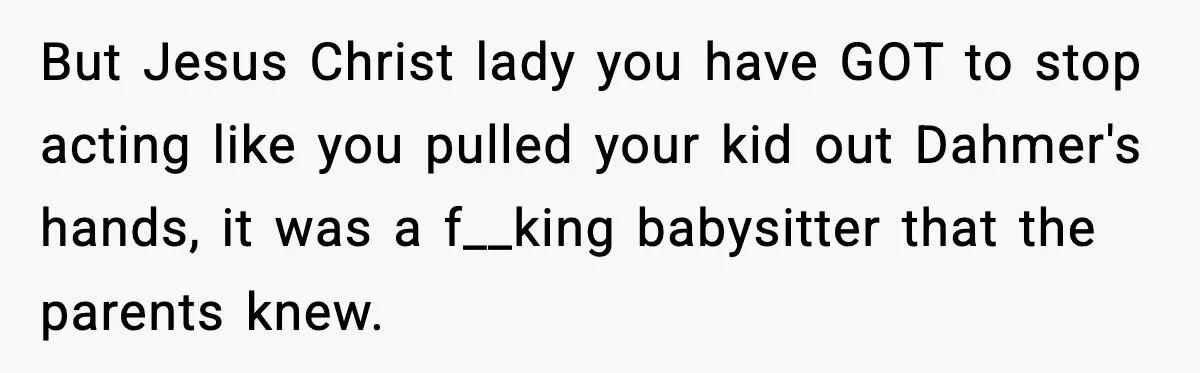 But Jesus Christ lady you have GOT to stop acting like you pulled your kid out Dahmer's hands, it was a f__king babysitter that the parents knew.