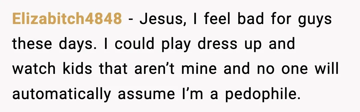 Elizabitch4848 − Jesus, I feel bad for guys these days. I could play dress up and watch kids that aren’t mine and no one will automatically assume I’m a pedophile.