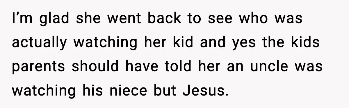 I’m glad she went back to see who was actually watching her kid and yes the kids parents should have told her an uncle was watching his niece but Jesus.