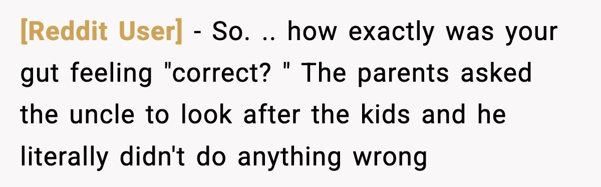 [Reddit User] − So. .. how exactly was your gut feeling "correct? " The parents asked the uncle to look after the kids and he literally didn't do anything wrong