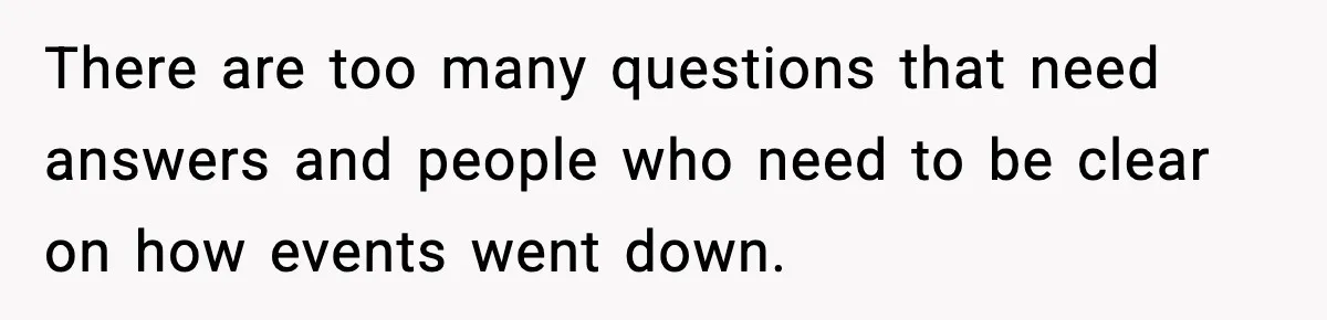 There are too many questions that need answers and people who need to be clear on how events went down.