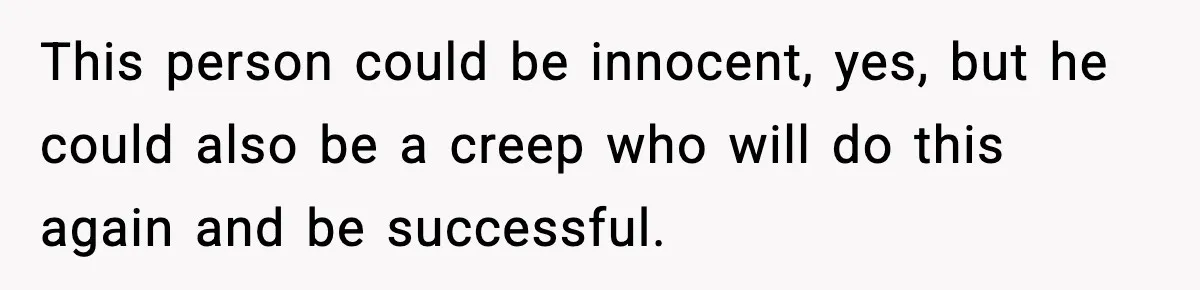 This person could be innocent, yes, but he could also be a creep who will do this again and be successful.