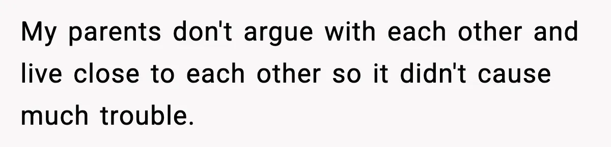 My parents don't argue with each other and live close to each other so it didn't cause much trouble.