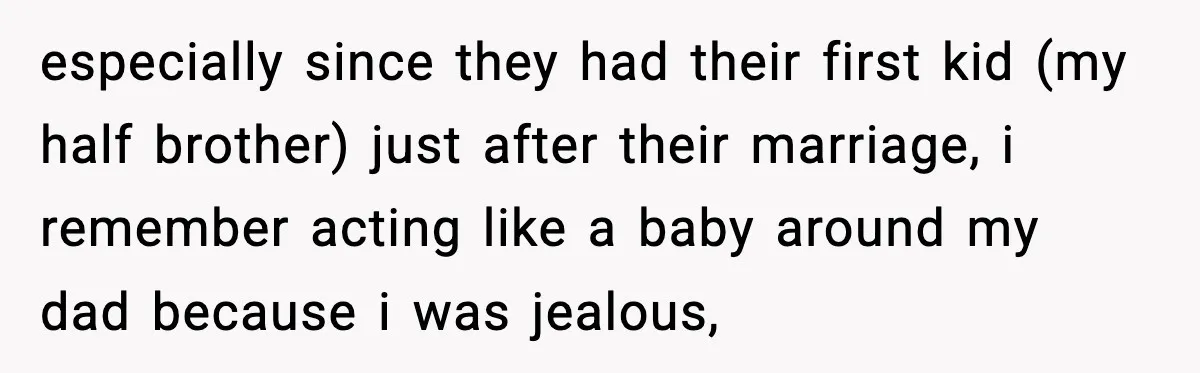especially since they had their first kid (my half brother) just after their marriage, i remember acting like a baby around my dad because i was jealous,