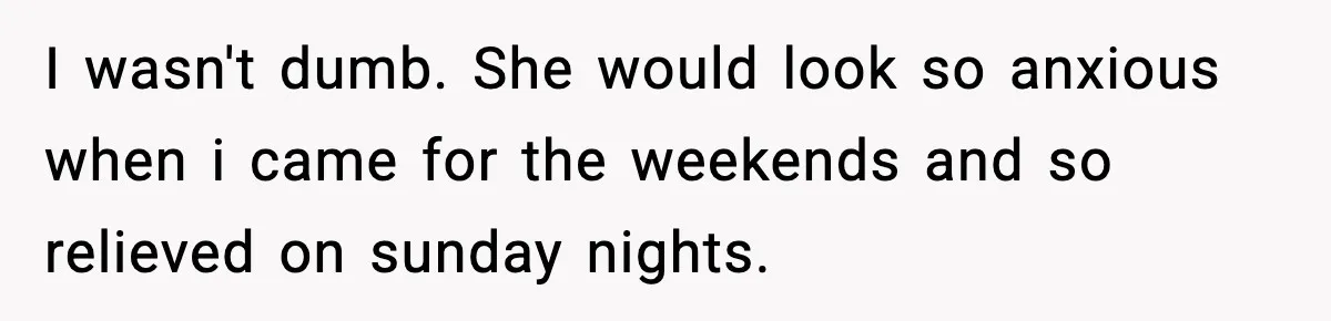 I wasn't dumb. She would look so anxious when i came for the weekends and so relieved on sunday nights.