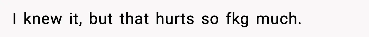 I knew it, but that hurts so fkg much.