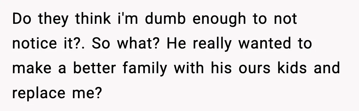 Do they think i'm dumb enough to not notice it?. So what? He really wanted to make a better family with his ours kids and replace me?