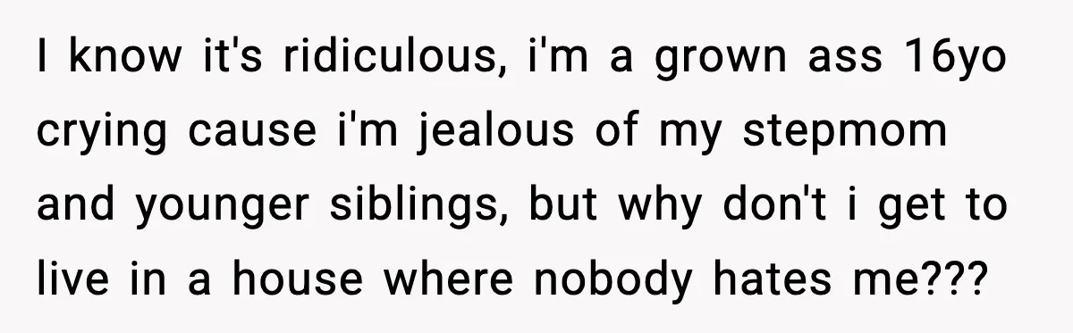 I know it's ridiculous, i'm a grown ass 16yo crying cause i'm jealous of my stepmom and younger siblings, but why don't i get to live in a house where...