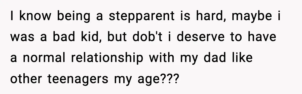 I know being a stepparent is hard, maybe i was a bad kid, but dob't i deserve to have a normal relationship with my dad like other teenagers my age???