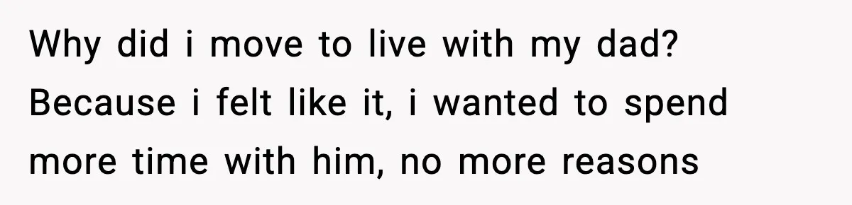 Why did i move to live with my dad? Because i felt like it, i wanted to spend more time with him, no more reasons