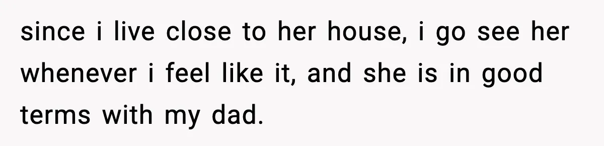 since i live close to her house, i go see her whenever i feel like it, and she is in good terms with my dad.