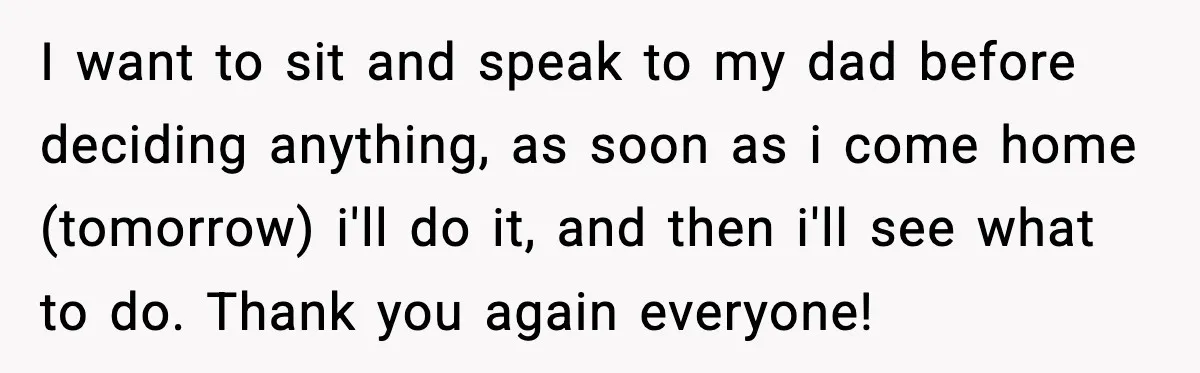 I want to sit and speak to my dad before deciding anything, as soon as i come home (tomorrow) i'll do it, and then i'll see what to do. Thank...
