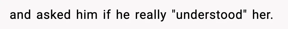 and asked him if he really "understood" her.