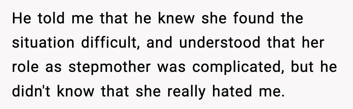 He told me that he knew she found the situation difficult, and understood that her role as stepmother was complicated, but he didn't know that she really hated me.