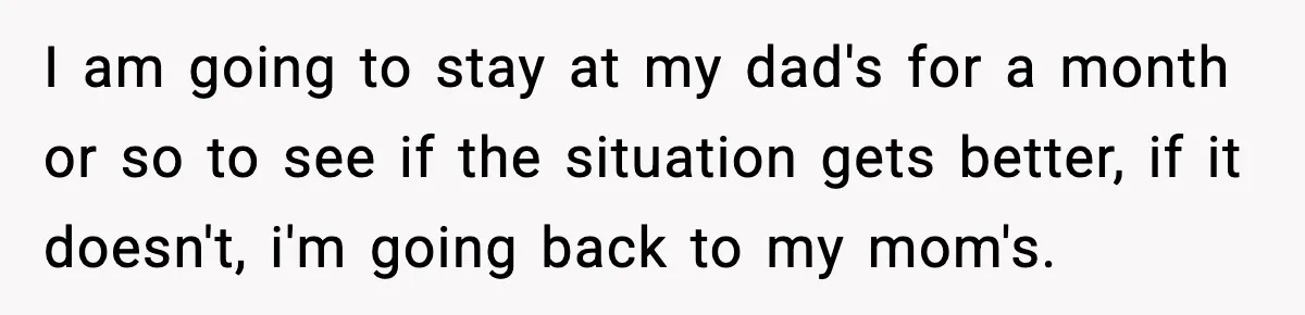 I am going to stay at my dad's for a month or so to see if the situation gets better, if it doesn't, i'm going back to my mom's.