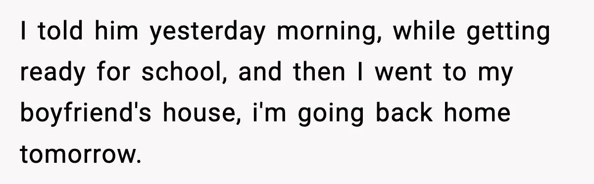 I told him yesterday morning, while getting ready for school, and then I went to my boyfriend's house, i'm going back home tomorrow.