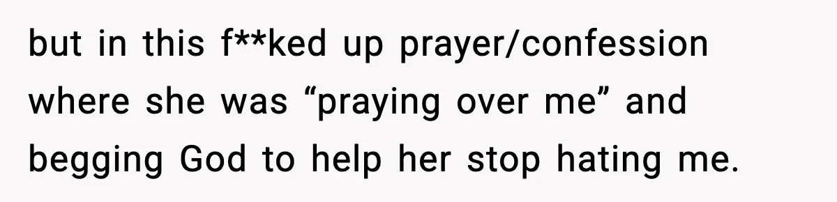 but in this f**ked up prayer/confession where she was “praying over me” and begging God to help her stop hating me.