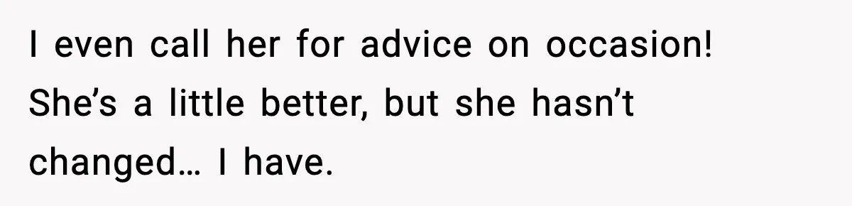 I even call her for advice on occasion! She’s a little better, but she hasn’t changed… I have.