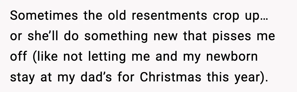 Sometimes the old resentments crop up… or she’ll do something new that pisses me off (like not letting me and my newborn stay at my dad’s for Christmas this year).
