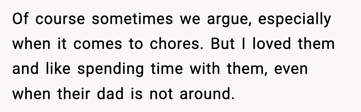 Of course sometimes we argue, especially when it comes to chores. But I loved them and like spending time with them, even when their dad is not around.