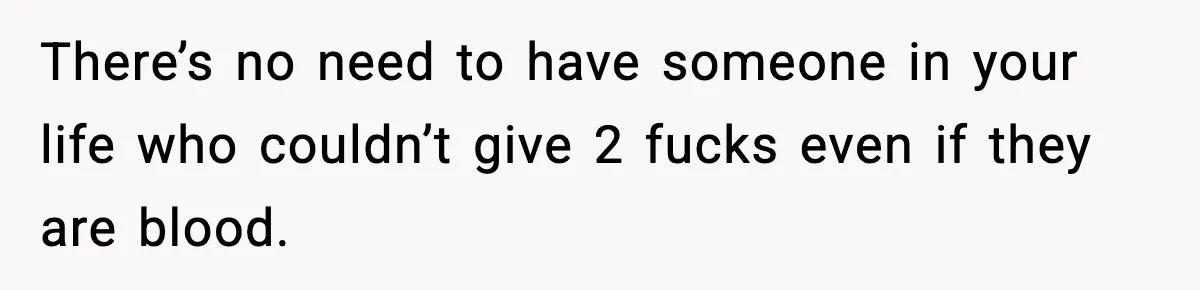 There’s no need to have someone in your life who couldn’t give 2 fucks even if they are blood.