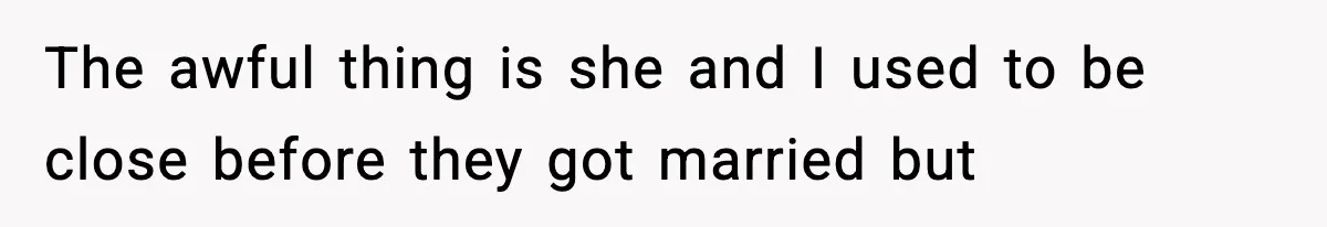 The awful thing is she and I used to be close before they got married but