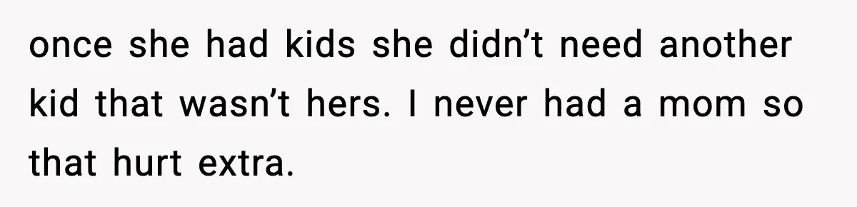 once she had kids she didn’t need another kid that wasn’t hers. I never had a mom so that hurt extra.