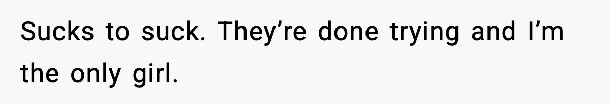 Sucks to suck. They’re done trying and I’m the only girl.