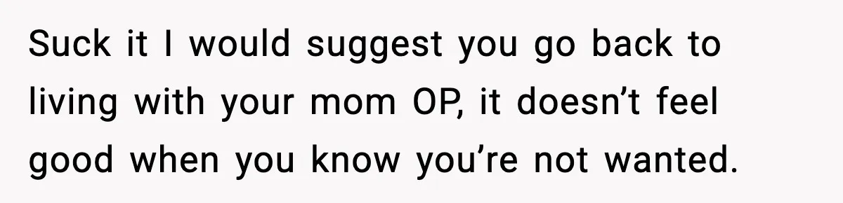Suck it I would suggest you go back to living with your mom OP, it doesn’t feel good when you know you’re not wanted.