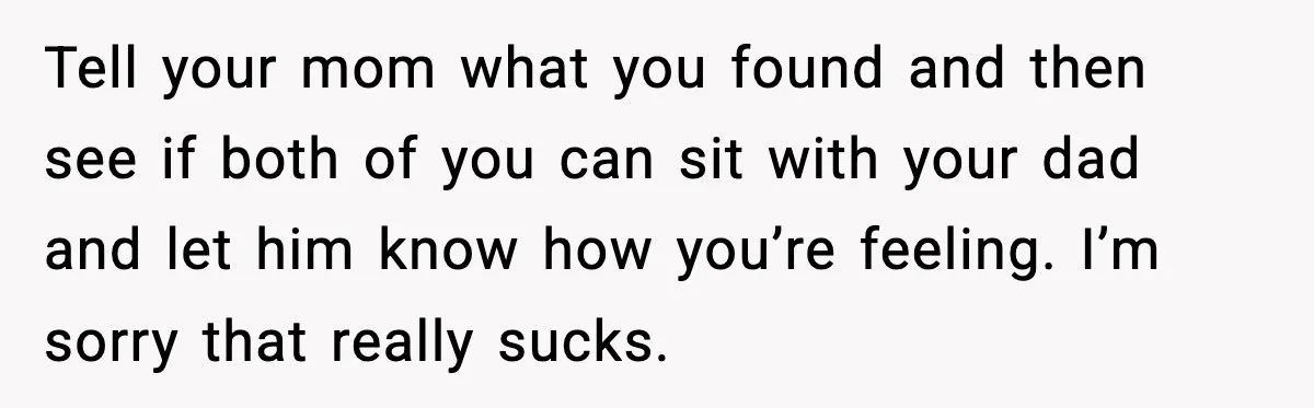 Tell your mom what you found and then see if both of you can sit with your dad and let him know how you’re feeling. I’m sorry that really sucks.
