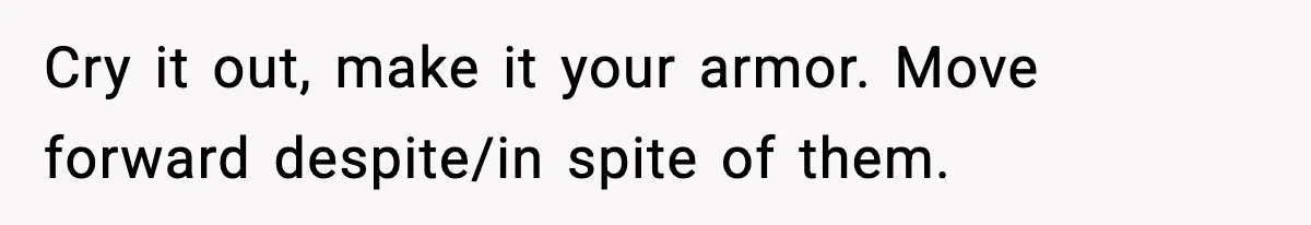 Cry it out, make it your armor. Move forward despite/in spite of them.