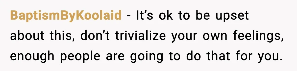BaptismByKoolaid − It’s ok to be upset about this, don’t trivialize your own feelings, enough people are going to do that for you.