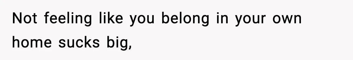 Not feeling like you belong in your own home sucks big,