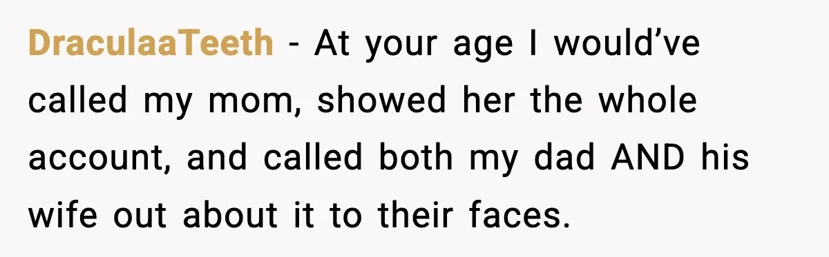 DraculaaTeeth − At your age I would’ve called my mom, showed her the whole account, and called both my dad AND his wife out about it to their faces.