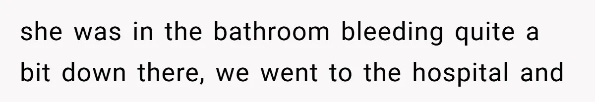 she was in the bathroom bleeding quite a bit down there, we went to the hospital and