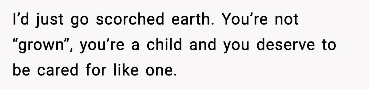 I’d just go scorched earth. You’re not “grown”, you’re a child and you deserve to be cared for like one.