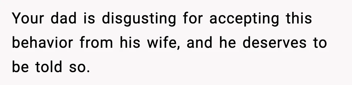 Your dad is disgusting for accepting this behavior from his wife, and he deserves to be told so.