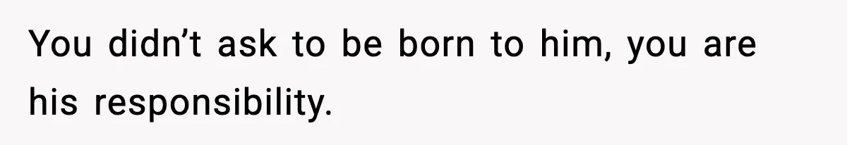 You didn’t ask to be born to him, you are his responsibility.